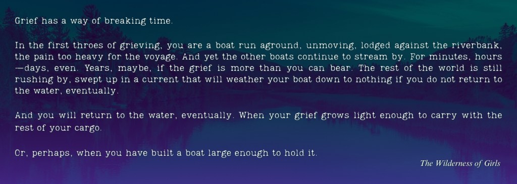 "Grief has a way of breaking time.

In the first throes of grieving, you are a boat run aground, unmoving, lodged against the riverbank, the pain too heavy for the voyage. And yet the other boats continue to stream by. For minutes, hours—days, even. Years, maybe, if the grief is more than you can bear. The rest of the world is still rushing by, swept up in a current that will weather your boat down to nothing if you do not return to the water, eventually. And you will return to the water, eventually. When your grief grows light enough to carry with the rest of your cargo. Or, perhaps, when you have built a boat large enough to hold it." From The Wilderness of Girls 